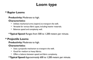 Loom type
* Rapier Looms
Productivity: Moderate to high.
Characteristics:
• Utilizes mechanical arms (rapiers) to transport the weft.
• Versatile for various fabric types, including heavier materials.
• Balances speed and complexity well.
*Typical Speed: Ranges from 500 to 1,200 meters per minute.
* Projectile Looms
Productivity: Moderate to high.
Characteristics:
• Uses a projectile mechanism to transport the weft.
• Good for medium to heavy fabrics.
• Offers a balance between speed and fabric complexity.
*Typical Speed:Approximately 600 to 1,200 meters per minute.
 