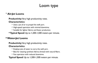 Loom type
* Air-Jet Looms
Productivity:Very high productivity rates.
Characteristics:
• Uses a jet of air to propel the weft yarn.
• High-speed operation with minimal downtime.
• Suitable for lighter fabrics and faster production.
*Typical Speed: Up to 1,200-1,500 meters per minute.
* Water-Jet Looms
Productivity:Very high productivity rates.
Characteristics:
• Employs jets of water to carry the weft yarn.
• Best for weaving synthetic fabrics; limited with natural fibers.
• Fast operation with reduced downtime.
Typical Speed: Up to 1,200-1,500 meters per minute.
 