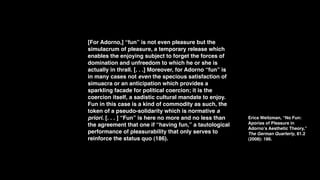 [For Adorno,] “fun” is not even pleasure but the
simulacrum of pleasure, a temporary release which
enables the enjoying subject to forget the forces of
domination and unfreedom to which he or she is
actually in thrall. [. . .] Moreover, for Adorno “fun” is
in many cases not even the specious satisfaction of
simuacra or an anticipation which provides a
sparkling facade for political coercion; it is the
coercion itself, a sadistic cultural mandate to enjoy.
Fun in this case is a kind of commodity as such, the
token of a pseudo-solidarity which is normative a
priori. [. . . ] “Fun” is here no more and no less than     Erica Weitzman, “No Fun:
the agreement that one if “having fun,” a tautological      Aporias of Pleasure in
                                                            Adornoʼs Aesthetic Theory,”
performance of pleasurability that only serves to           The German Quarterly, 81.2
reinforce the status quo (186).                             (2008): 186.
 