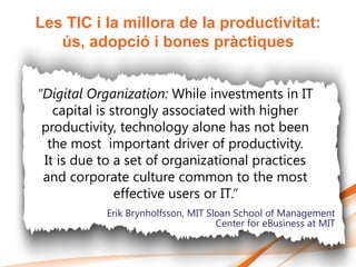 Les TIC i la millora de la productivitat:
   ús, adopció i bones pràctiques


“Digital Organization: While investments in IT
   capital is strongly associated with higher
 productivity, technology alone has not been
  the most important driver of productivity.
 It is due to a set of organizational practices
 and corporate culture common to the most
               effective users or IT.”
           Erik Brynholfsson, MIT Sloan School of Management
                                    Center for eBusiness at MIT
 