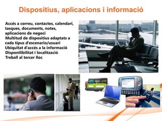 Dispositius, aplicacions i informació
Accés a correu, contactes, calendari,
tasques, documents, notes,
aplicacions de negoci
Multitud de dispositius adaptats a
cada tipus d’escenario/usuari
Ubiquïtat d’accés a la informació
Disponilibilitat i localització
Treball al tercer lloc
 