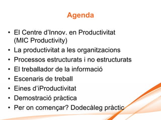 Agenda

• El Centre d’Innov. en Productivitat
  (MIC Productivity)
• La productivitat a les organitzacions
• Processos estructurats i no estructurats
• El treballador de la informació
• Escenaris de treball
• Eines d’iProductivitat
• Demostració pràctica
• Per on començar? Dodecàleg pràctic
 