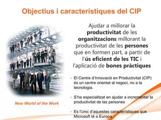 Objectius i característiques del CIP
                                     Ajudar a millorar la
                                    productivitat de les
                               organitzacions millorant la
                              productivitat de les persones
                             que en formen part, a partir de
                                 l’ús eficient de les TIC i
                            l’aplicació de bones pràctiques

                        •   El Centre d’Innovació en Productivitat (CIP)
                            és un centre orientat al negoci, no a la
                            tecnologia.

                        •   S’ha especialitzat en ajudar a incrementar la
New World of the Work       productivitat de las persones

                        •   Es l’únic d’aquestes característiques que
                            Microsoft té a Europa
 