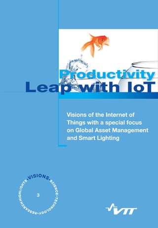 Visions of the Internet of Things with a special focus on
Global Asset Management and Smart Lighting
To maintain welfare and growth in Europe, a substantial productivity leap is
needed. The Internet of Things (IoT) – the next step in ICT evolution – will
boost productivity and create new business opportunities. In global asset
management, productivity improves when downtime of production assets
decrease and unnecessary service calls are eliminated. In smart lighting,
productivity improves when there is right kind and right amount of light for the
task in question. In the future, smart lighting will increase energy efficiency,
comfort and introduce “more than light” features such as guidance and
wellbeing with the light. In future asset management, equipment in the field will
constantly monitor, adapt and report their state to service ecosystem and in
the case of mechanical failure, outworn parts are made locally utilising additive
manufacturing methods. There will be 50 billion connected devices by 2020,
generating vast amounts of information. The real-time and openly available
sensor information will offer immense benefits for business by enabling faster
decision making, real-time control, enhanced operational efficiency and new
business models.
ISBN 978-951-38-8039-2 (Soft back ed.)
ISBN 978-951-38-8040-8 (URL: http://www.vtt.fi/publications/index.jsp)
ISSN-L 2242-1157
ISSN 2242-1157 (Print)
ISSN 2242-1165 (Online)
•VISIONS•S
CIENCE•TECHN
O
LOGY•RESEA
R
CHHIGHLIGHT
S
3
Productivity
VTTVISIONS3	ProductivityLeapwithIoT
Visions of the Internet of
Things with a special focus
on Global Asset Management
and Smart Lighting
Welcome to see
	 the opportunities
in IoT!
Heikki Ailisto
Programme Manager
Leap with IoT
Productivity
Leap with IoT
 