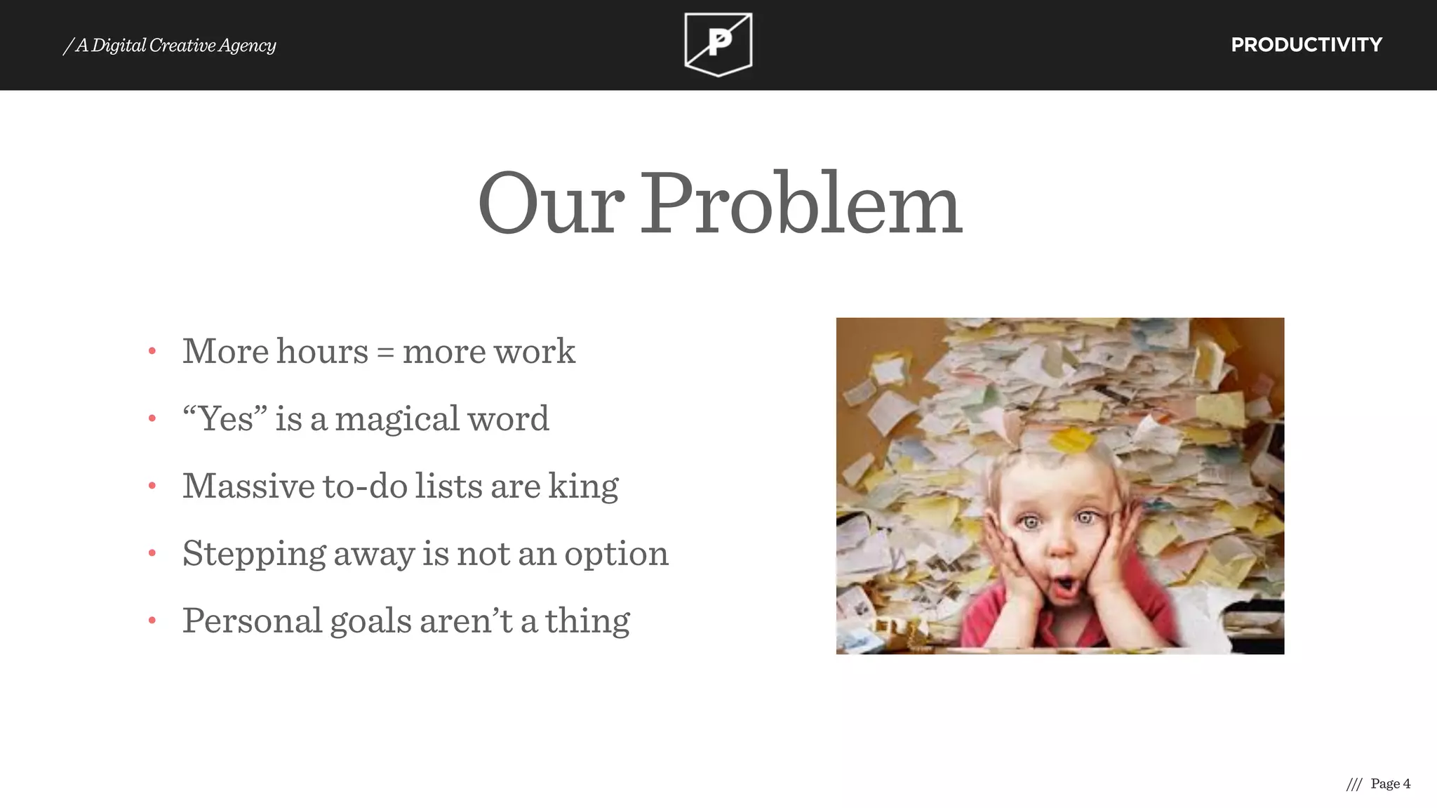 OurProblem
/// Page 4
PRODUCTIVITY/ADigitalCreativeAgency
• More hours = more work
• “Yes” is a magical word
• Massive to-do lists are king
• Stepping away is not an option
• Personal goals aren’t a thing
 