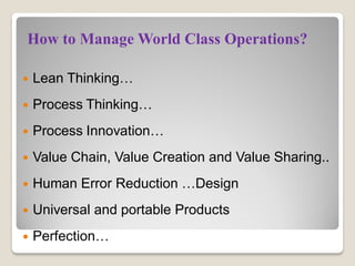  Lean Thinking…
 Process Thinking…
 Process Innovation…
 Value Chain, Value Creation and Value Sharing..
 Human Error Reduction …Design
 Universal and portable Products
 Perfection…
How to Manage World Class Operations?
 