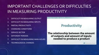 IMPORTANT CHALLENGES OR DIFFICULTIES
IN MEASURING PRODUCTIVITY
1. DIFFICULTY IN MEASURING OUTPUT
2. DIFFICULTY IN MEASURING INPUTS
3. PARTIAL PRODUCTIVITY
4. CHANGING CONDITIONS
5. SERVICE SECTOR
6. DIFFERENT PERIODS
7. DIFFICULTY IN MEASURING MAN-HOURS
8. TECHNOLOGICAL CHANGES
 