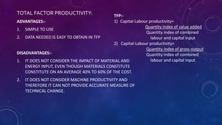 TOTAL FACTOR PRODUCTIVITY:
ADVANTAGES:-
1. SIMPLE TO USE
2. DATA NEEDED IS EASY TO OBTAIN IN TFP
DISADVANTAGES:-
1. IT DOES NOT CONSIDER THE IMPACT OF MATERIAL AND
ENERGY INPUT, EVEN THOUGH MATERIALS CONSTITUTE
CONSTITUTE ON AN AVERAGE 40% TO 60% OF THE COST.
2. IT DOES NOT CONSIDER MACHINE PRODUCTIVITY AND
THEREFORE IT CAN NOT PROVIDE ACCURATE MEASURE OF
TECHNICAL CHANGE.
TFP:-
1) Capital-Labour productivity=
Quantity index of value added
Quantity index of combined
labour and capital input
2) Capital-Labour productivity=
Quantity index of gross output
Quantity index of combined
labour and capital input
 