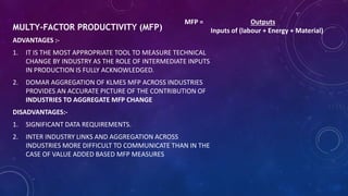 MULTY-FACTOR PRODUCTIVITY (MFP)
ADVANTAGES :-
1. IT IS THE MOST APPROPRIATE TOOL TO MEASURE TECHNICAL
CHANGE BY INDUSTRY AS THE ROLE OF INTERMEDIATE INPUTS
IN PRODUCTION IS FULLY ACKNOWLEDGED.
2. DOMAR AGGREGATION OF KLMES MFP ACROSS INDUSTRIES
PROVIDES AN ACCURATE PICTURE OF THE CONTRIBUTION OF
INDUSTRIES TO AGGREGATE MFP CHANGE
DISADVANTAGES:-
1. SIGNIFICANT DATA REQUIREMENTS.
2. INTER INDUSTRY LINKS AND AGGREGATION ACROSS
INDUSTRIES MORE DIFFICULT TO COMMUNICATE THAN IN THE
CASE OF VALUE ADDED BASED MFP MEASURES
MFP = Outputs
Inputs of (labour + Energy + Material)
 