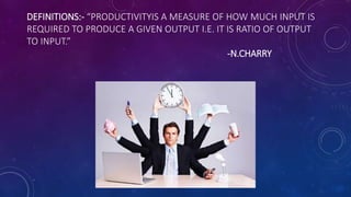 DEFINITIONS:- “PRODUCTIVITYIS A MEASURE OF HOW MUCH INPUT IS
REQUIRED TO PRODUCE A GIVEN OUTPUT I.E. IT IS RATIO OF OUTPUT
TO INPUT.”
-N.CHARRY
 