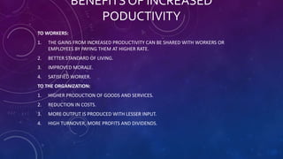 BENEFITS OF INCREASED
PODUCTIVITY
TO WORKERS:
1. THE GAINS FROM INCREASED PRODUCTIVITY CAN BE SHARED WITH WORKERS OR
EMPLOYEES BY PAYING THEM AT HIGHER RATE.
2. BETTER STANDARD OF LIVING.
3. IMPROVED MORALE.
4. SATISFIED WORKER.
TO THE ORGANIZATION:
1. HIGHER PRODUCTION OF GOODS AND SERVICES.
2. REDUCTION IN COSTS.
3. MORE OUTPUT IS PRODUCED WITH LESSER INPUT.
4. HIGH TURNOVER, MORE PROFITS AND DIVIDENDS.
 