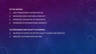 TO THE NATION:
1. HIGH EMPLOYMENT OPPORTUNITIES.
2. INCREASED GROSS NATIONAL PRODUCT.
3. IMPROVED UTILIZATION OF RESOURCES.
4. EXPANSION IN INTERNATIONAL MARKETS.
TO CONSUMERS AND SOCIETY IN GENERAL:
1. INCREASE IN SUPPLY OF BETTER QUALITY GOODS AND SERVICES.
2. GREATER CUSTOMER SATISFACTION.
 