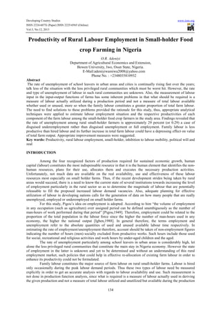 Developing Country Studies
ISSN 2224-607X (Paper) ISSN 2225-0565 (Online)
Vol.3, No.12, 2013

www.iiste.org

Productivity of Rural Labour Employment in Small-holder Food
crop Farming in Nigeria
O.R. Adeniyi
Department of Agricultural Economics and Extension,
Bowen University, Iwo, Osun State, Nigeria.
E-Mail:adeniyiwamiwa2008@yahoo.com
Phone No. : +2348035810932
Abstract
The rate of unemployment of school leavers in urban areas and cities is continually rising fast over the years;
talk less of the situation with the less privileged rural communities which must be worst hit. However, the rate
and type of unemployment of labour in such rural communities are unknown. Also, the measurement of labour
input in the input-output functions of farms has some inherent problems in that what should be required is a
measure of labour actually utilized during a production period and not a measure of total labour available
whether used or unused, more so when the family labour constitutes a greater proportion of total farm labour.
The need to find solutions to these problems provided the rationale for this study, thus, appropriate analytical
techniques were applied to estimate labour employment situation and the respective productivities of each
component of the farm labour among the small-holder food crop farmers in the study area. Findings revealed that
the rate of unemployment among rural small-holder farmers is approximately 29 percent (or 0.29) a case of
disguised underemployment rather than disguised unemployment or full employment. Family labour is less
productive than hired labour and its further increase in total farm labour could have a depressing effect on value
of total farm output. Appropriate improvement measures were suggested.
Key words: Productivity, rural labour employment, small-holder, inhibition to labour mobility, political will and
zeal
INTRODUCTION
Among the four recognized factors of production required for sustained economic growth, human
capital (labour) constitutes the most indispensable resource in that it is the human element that identifies the nonhuman resources, plans for their use, allocates them and executes the necessary production activities.
Unfortunately, not much data are available on the real availability, use and effectiveness of these labour
resources most especially on small holder farms. Thus, if the recent development strides being taken by rural
areas would succeed, there is a need to know the current state of several institutions towards increasing the level
of employment particularly in the rural sector so as to determine the magnitude of labour that are potentially
releasable to fill the proposed increased labour demand vacancies. Also, adequate planning for effective
utilization of labour in developing nations calls for the generation of data on how many people that are really
unemployed, employed or underemployed on small holder farms.
For this study, Pigou’s idea on employment is adopted. According to him “the volume of employment
in any occupation (such as agriculture) over assigned period can be defined unambiguously as the number of
man-hours of work performed during that period” [Pigou,1949]. Therefore, employment could be related to the
proportion of the total population in the labour force since the higher the number of man-hours used in any
economy, the higher the national output [Igben,1988]. In general therefore, the terms employment and
unemployment refer to the absolute quantities of used and unused available labour time respectively. In
estimating the rate of employment/unemployment therefore, account should be taken of non-employment figures
indicating the number of hours (men) socially excluded from productive works. Such hours include those used
for social, recreational and religious activities and work hours by under-aged children and the aged.
The rate of unemployment particularly among school leavers in urban areas is considerably high, let
alone the less privileged rural communities that constitute the main stay in Nigeria economy. However the state
of employment in the latter is unknown and yet to be determined and without an understanding of this rural
employment market, such policies that could help in effective re-allocation of existing farm labour in order to
enhance its productivity could not be formulated.
Family labour constitutes the major source of farm labour on rural small-holder farms. Labour is hired
only occasionally during the peak labour demand periods. Thus these two types of labour need be measured
explicitly in order to get an accurate analysis with regards to labour availability and use. Such measurement is
not done in production function analysis, since what is required is a measure of labour actually used in deriving
the given production and not a measure of total labour utilized and unutilized but available during the production
134

 