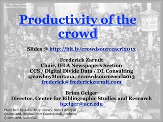 Productivity of the
               crowd
               Slides @ http://bit.ly/crowdsourceacrl2013

                            Frederick Zarndt
                    Chair, IFLA Newspapers Section
                CCS / Digital Divide Data / DL Consulting
                @cowboyMontana, #crowdsourceacrl2013
                    frederick@frederickzarndt.com

                          Brian Geiger
    Director, Center for Bibliographic Studies and Research
                        bgeiger@ucr.edu
Photo held by John Oxley Library, State Library of
Queensland. Original from Courier-mail, Brisbane,
Queensland, Australia.
 