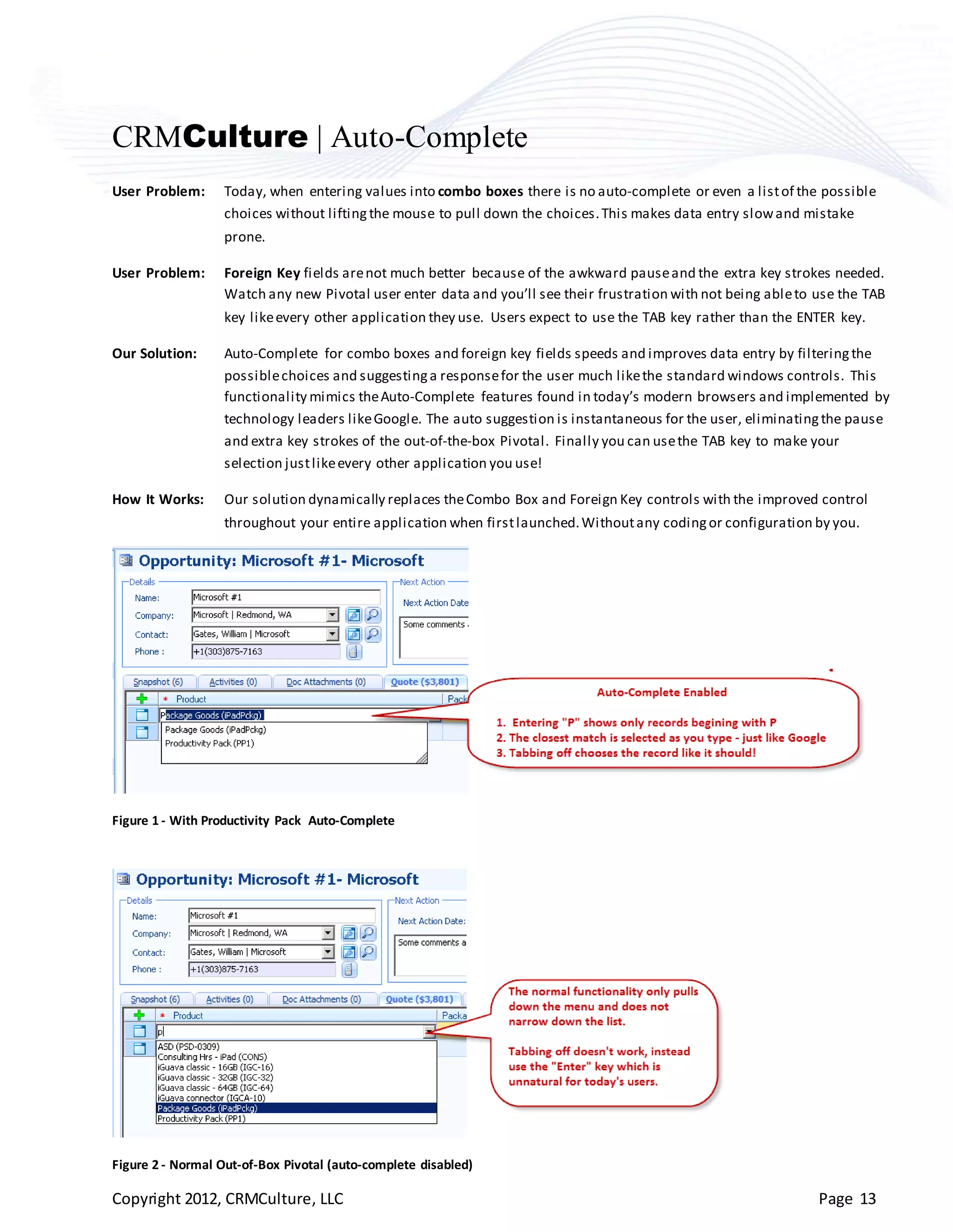CRMCulture | Auto-Complete
User Problem:     Today, when entering values into combo boxes there is no auto-complete or even a list of the possible
                  choices without lifting the mouse to pull down the choices. This makes data entry slow and mistake
                  prone.

User Problem:     Foreign Key fields are not much better because of the awkward pause and the extra key strokes needed.
                  Watch any new Pivotal user enter data and you’ll see their frustration with not being able to use the TAB
                  key like every other application they use. Users expect to use the TAB key rather than the ENTER key.

Our Solution:     Auto-Complete for combo boxes and foreign key fields speeds and improves data entry by filtering the
                  possible choices and suggesting a response for the user much like the standard windows controls. This
                  functionality mimics the Auto-Complete features found in today’s modern browsers and implemented by
                  technology leaders like Google. The auto suggestion is instantaneous for the user, eliminating the pause
                  and extra key strokes of the out-of-the-box Pivotal. Finally you can use the TAB key to make your
                  selection just like every other application you use!

How It Works:     Our solution dynamically replaces the Combo Box and Foreign Key controls with the improved control
                  throughout your entire application when first launched. Without any coding or configuration by you.




Figure 1 - With Productivity Pack Auto-Complete




Figure 2 - Normal Out-of-Box Pivotal (auto-complete disabled)

Copyright 2012, CRMCulture, LLC                                                                                 Page 13
 