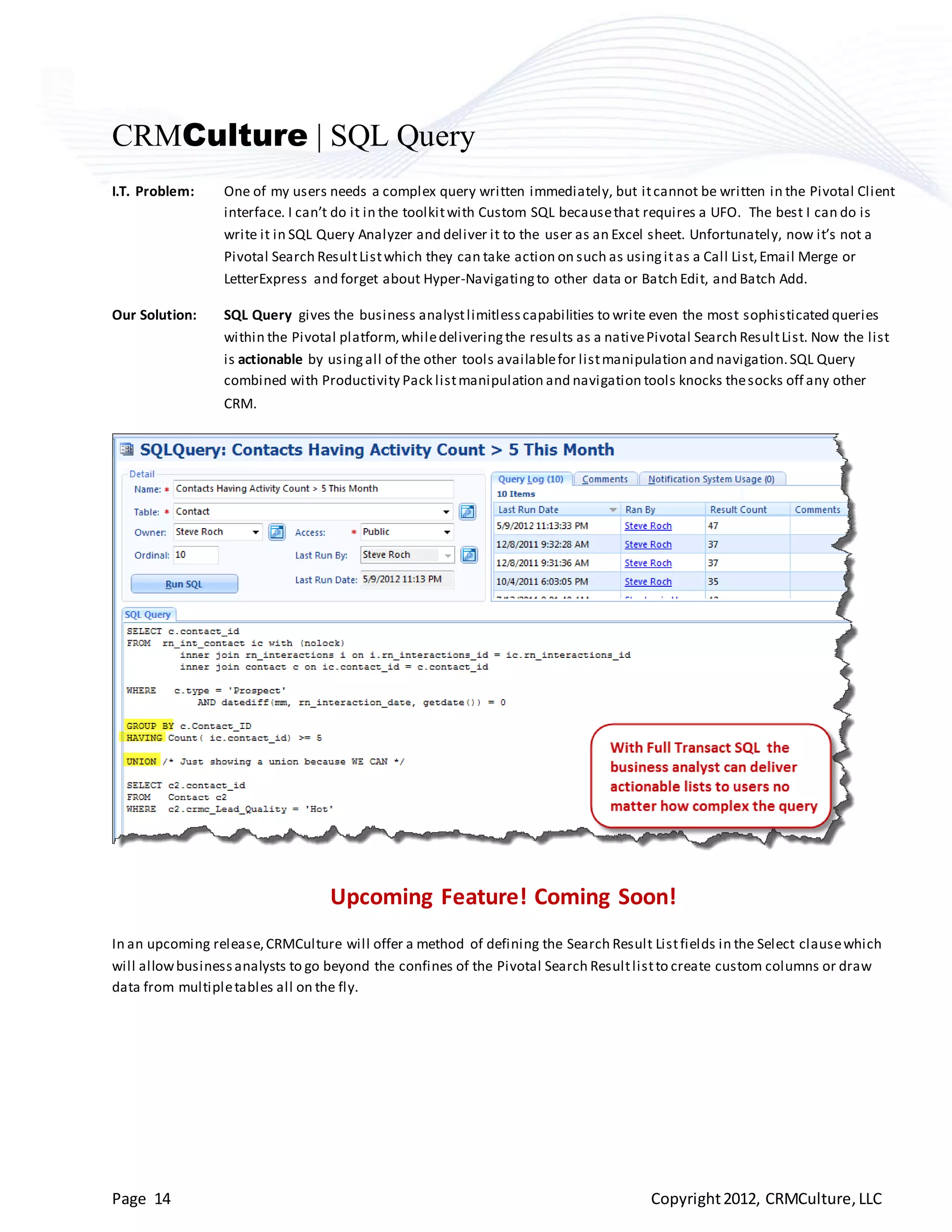 CRMCulture | SQL Query
I.T. Problem:    One of my users needs a complex query written immediately, but it cannot be written in the Pivotal Client
                 interface. I can’t do it in the toolkit with Custom SQL because that requires a UFO. The best I can do is
                 write it in SQL Query Analyzer and deliver it to the user as an Excel sheet. Unfortunately, now it’s not a
                 Pivotal Search Result List which they can take action on such as using it as a Call List, Email Merge or
                 LetterExpress and forget about Hyper-Navigating to other data or Batch Edit, and Batch Add.

Our Solution:    SQL Query gives the business analyst limitless capabilities to write even the most sophisticated queries
                 within the Pivotal platform, while delivering the results as a native Pivotal Search Result List. Now the list
                 is actionable by using all of the other tools available for list manipulation and navigation. SQL Query
                 combined with Productivity Pack list manipulation and navigation tools knocks the socks off any other
                 CRM.




                                  Upcoming Feature! Coming Soon!
In an upcoming release, CRMCulture will offer a method of defining the Search Result List fields in the Select clause which
will allow business analysts to go beyond the confines of the Pivotal Search Result list to create custom columns or draw
data from multiple tables all on the fly.




Page 14                                                                                Copyright 2012, CRMCulture, LLC
 