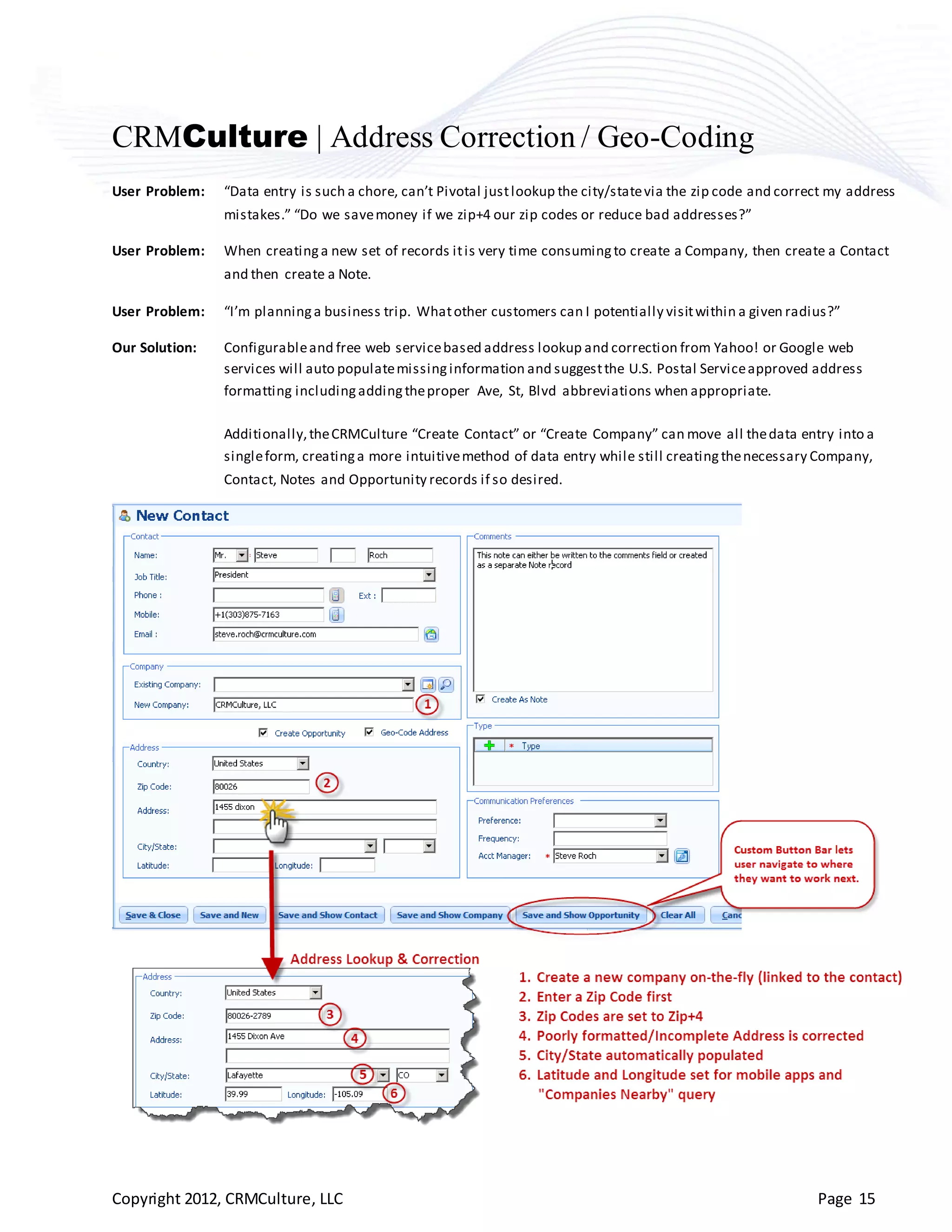 CRMCulture | Address Correction / Geo-Coding
User Problem:   “Data entry is such a chore, can’t Pivotal just lookup the city/state via the zip code and correct my address
                mistakes.” “Do we save money if we zip+4 our zip codes or reduce bad addresses?”

User Problem:   When creating a new set of records it is very time consuming to create a Company, then create a Contact
                and then create a Note.

User Problem:   “I’m planning a business trip. What other customers can I potentially visit within a given radius?”

Our Solution:   Configurable and free web service based address lookup and correction from Yahoo! or Google web
                services will auto populate missing information and suggest the U.S. Postal Service approved address
                formatting including adding the proper Ave, St, Blvd abbreviations when appropriate.

                Additionally, the CRMCulture “Create Contact” or “Create Company” can move all the data entry into a
                single form, creating a more intuitive method of data entry while still creating the necessary Company,
                Contact, Notes and Opportunity records if so desired.




Copyright 2012, CRMCulture, LLC                                                                                 Page 15
 