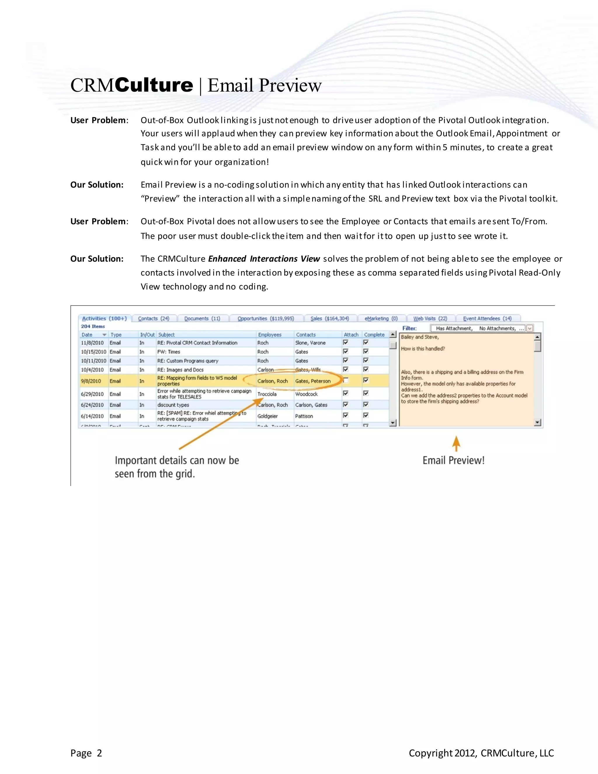 CRMCulture | Email Preview
User Problem:   Out-of-Box Outlook linking is just not enough to drive user adoption of the Pivotal Outlook integration.
                Your users will applaud when they can preview key information about the Outlook Email, Appointment or
                Task and you’ll be able to add an email preview window on any form within 5 minutes, to create a great
                quick win for your organization!

Our Solution:   Email Preview is a no-coding solution in which any entity that has linked Outlook interactions can
                “Preview” the interaction all with a simple naming of the SRL and Preview text box via the Pivotal toolkit.

User Problem:   Out-of-Box Pivotal does not allow users to see the Employee or Contacts that emails are sent To/From.
                The poor user must double-click the item and then wait for it to open up just to see wrote it.

Our Solution:   The CRMCulture Enhanced Interactions View solves the problem of not being able to see the employee or
                contacts involved in the interaction by exposing these as comma separated fields using Pivotal Read-Only
                View technology and no coding.




Page 2                                                                              Copyright 2012, CRMCulture, LLC
 