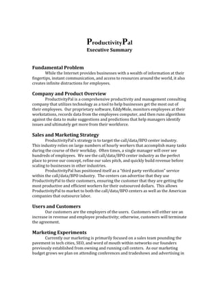 ProductivityPal
                              Executive Summary


Fundamental Problem
       While the Internet provides businesses with a wealth of information at their
fingertips, instant communication, and access to resources around the world, it also
creates infinite distractions for employees.

Company and Product Overview
       ProductivityPal is a comprehensive productivity and management consulting
company that utilizes technology as a tool to help businesses get the most out of
their employees. Our proprietary software, EddyMole, monitors employees at their
workstations, records data from the employees computer, and then runs algorithms
against the data to make suggestions and predictions that help managers identify
issues and ultimately get more from their workforce.

Sales and Marketing Strategy
       ProductivityPal’s strategy is to target the call/data/BPO center industry.
This industry relies on large numbers of hourly workers that accomplish many tasks
during the course of their workday. Often times, a single manager will over see
hundreds of employees. We see the call/data/BPO center industry as the perfect
place to prove our concept, refine our sales pitch, and quickly build revenue before
scaling to businesses in other industries.
       ProductivityPal has positioned itself as a “third party verification” service
within the call/data/BPO industry. The centers can advertise that they use
ProductivityPal to their customers, ensuring the customer that they are getting the
most productive and efficient workers for their outsourced dollars. This allows
ProductivityPal to market to both the call/data/BPO centers as well as the American
companies that outsource labor.

Users and Customers
       Our customers are the employers of the users. Customers will either see an
increase in revenue and employee productivity; otherwise, customers will terminate
the agreement.

Marketing Experiments
      Currently our marketing is primarily focused on a sales team pounding the
pavement in tech cities, SEO, and word of mouth within networks our founders
previously established from owning and running call centers. As our marketing
budget grows we plan on attending conferences and tradeshows and advertising in
 