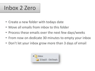 Inbox 2 Zero

•   Create a new folder with todays date
•   Move all emails from inbox to this folder
•   Process these emails over the next few days/weeks
•   From now on dedicate 30 minutes to empty your inbox
•   Don’t let your inbox grow more than 3 days of email
 