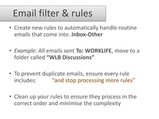 Email filter & rules
• Create new rules to automatically handle routine
  emails that come into .Inbox-Other

• Example: All emails sent To: WORKLIFE, move to a
  folder called “WLB Discussions”

• To prevent duplicate emails, ensure every rule
  includes:     “and stop processing more rules”

• Clean up your rules to ensure they process in the
  correct order and minimise the complexity
 