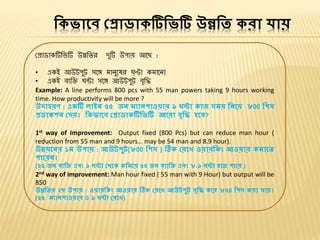ভকিোলে প্রোডোকটিভিটি উন্নভি করো যোয়
প্রাডাকটিবিটি উন্নবির দুটি উপায় আবে :
• একই আউটপুট সবে মানুবষর ঘণ্টা কমাবনা
• একই িযবি ঘন্টা সবে আউটপুট িৃবি
Example: A line performs 800 pcs with 55 man powers taking 9 hours working
time. How productivity will be more ?
উদোহরণ : একটি োইি ৫৫ জি মেোিপোওয়োর ৯ ঘন্টো কোজ সময় ভিলয় ৮00 ভপস
রডোকশি প্দয়। ভকিোলে প্রোডোকটিভিটি আলরো েৃভি হলে?
1st way of Improvement: Output fixed (800 Pcs) but can reduce man hour (
reduction from 55 man and 9 hours… may be 54 man and 8.9 hour).
উন্নয়লির ১ম উপোয় : আউেপুে(৮00 ভপস ) ঠিক প্রলে ওয়োরভকং আওয়োর কমোলি
পোলরি।
(৫৫ জি েেভি এেং ৯ ঘন্টো প্র্লক কভমলয় ৫৪ জি েেোভি এেং ৮.৯ ঘন্টো হলি পোলর )
2nd way of improvement: Man hour fixed ( 55 man with 9 Hour) but output will be
850
উন্নভির ২য় উপোয় : ওয়োরভকং আওয়োর ঠিক প্রলে আউেপুে েৃভি কলর ৮৫0 ভপস করো যোয়।
(৫৫ মেোিপোওয়োর ও ৯ ঘন্টো প্রলে)
 
