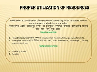 PROPER UTILIZATION OF RESOURCES
Production is combination of operations of converting input resources into an
output resource which has some value.
প্রাডাকশন একটি আউটপুট সম্পদ যা ইনপুবটর সম্পবদর রূপান্তর কাযযক্রবমর সমন্বয়
আর যার বকেু মূল্য আবে।
Input resources:
1. Tangible resource(িাস্তি সম্পদ) : Manpower, machine, time, space, Material etc.
2. Intangible resource(স্পশযািীি সম্পদ): Idea, plan, information, knowledge , Factory
environment, etc.
Output resources:
1. Product/ Goods.
2. Service.
 