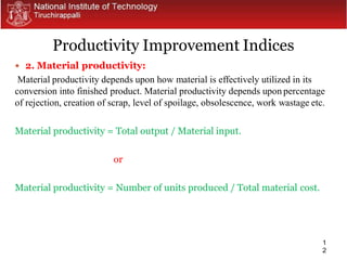 1
2
 2. Material productivity:
Material productivity depends upon how material is effectively utilized in its
conversion into finished product. Material productivity depends upon percentage
of rejection, creation of scrap, level of spoilage, obsolescence, work wastage etc.
Material productivity = Total output / Material input.
or
Material productivity = Number of units produced / Total material cost.
Productivity Improvement Indices
 
