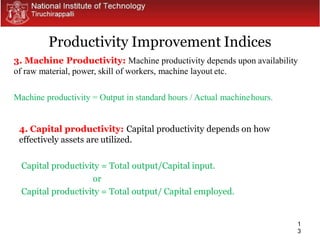 1
3
3. Machine Productivity: Machine productivity depends upon availability
of raw material, power, skill of workers, machine layout etc.
Machine productivity = Output in standard hours / Actual machinehours.
4. Capital productivity: Capital productivity depends on how
effectively assets are utilized.
Capital productivity = Total output/Capital input.
or
Capital productivity = Total output/ Capital employed.
Productivity Improvement Indices
 