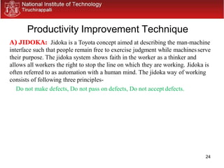 24
Productivity Improvement Technique
A) JIDOKA: Jidoka is a Toyota concept aimed at describing the man-machine
interface such that people remain free to exercise judgment while machines serve
their purpose. The jidoka system shows faith in the worker as a thinker and
allows all workers the right to stop the line on which they are working. Jidoka is
often referred to as automation with a human mind. The jidoka way of working
consists of following three principles-
Do not make defects, Do not pass on defects, Do not accept defects.
 
