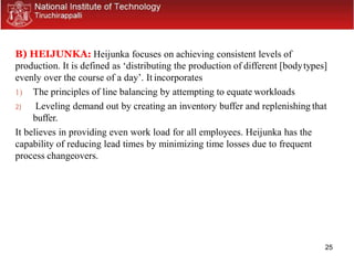25
B) HEIJUNKA: Heijunka focuses on achieving consistent levels of
production. It is defined as ‘distributing the production of different [bodytypes]
evenly over the course of a day’. It incorporates
1) The principles of line balancing by attempting to equate workloads
2) Leveling demand out by creating an inventory buffer and replenishing that
buffer.
It believes in providing even work load for all employees. Heijunka has the
capability of reducing lead times by minimizing time losses due to frequent
process changeovers.
 