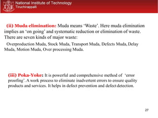 27
(ii) Muda elimination: Muda means ‘Waste’. Here muda elimination
implies an ‘on going’ and systematic reduction or elimination of waste.
There are seven kinds of major waste:
Overproduction Muda, Stock Muda, Transport Muda, Defects Muda, Delay
Muda, Motion Muda, Over processing Muda.
(iii) Poka-Yoke: It is powerful and comprehensive method of ‘error
proofing’.A work process to eliminate inadvertent errors to ensure quality
products and services. It helps in defect prevention and defect detection.
 