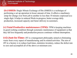 28
(iv) SMED: Single Minute Exchange of Die (SMED) is a technique of
performing a set up operation in lesser amount of time .It affects a machinery
setup for change over from job to another in less than 10 minutes expressed asa
single digit. It helps in reduced Work-in-progress, better average daily
production, increased capacity and faster delivery to customers.
(v) Total Productive maintenance (TPM): TPM is keeping machines
in good working condition through systematic maintenance of equipment so that
they fail less frequently and production process continues without interruption.
(vi) Just-In-Time: JIT is a management philosophy aimed at eliminating
waste from every aspect of manufacturing and its related activities. The aim of
JIT in a factory is to reduce lead times, minimize inventory, reduce the defect rate
to zero and accomplish all of the above at minimum cost.
 