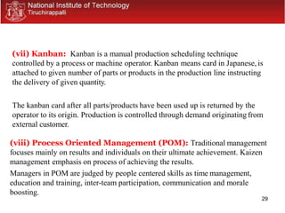 29
(vii) Kanban: Kanban is a manual production scheduling technique
controlled by a process or machine operator. Kanban means card in Japanese, is
attached to given number of parts or products in the production line instructing
the delivery of given quantity.
The kanban card after all parts/products have been used up is returned by the
operator to its origin. Production is controlled through demand originatingfrom
external customer.
(viii) Process Oriented Management (POM): Traditional management
focuses mainly on results and individuals on their ultimate achievement. Kaizen
management emphasis on process of achieving the results.
Managers in POM are judged by people centered skills as time management,
education and training, inter-team participation, communication and morale
boosting.
 