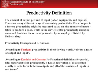 The amount of output per unit of input (labor, equipment, and capital).
There are many different ways of measuring productivity. For example, in
a factory productivity might be measured based on the number of hours it
takes to produce a good, while in the service sector productivity might be
measured based on the revenue generated by an employee divided by
his/her salary.
Productivity Concepts and Definitions
According to Fabricant productivity in the following words, “always a ratio
of output and input”.
According to Kendrick and Creamer “a-Functional definitions for partial,
total factor and total productivity, b-Loose description of relationship
usually in ratio form, between outputs and all of the associated inputs in
real terms”
Productivity Definition
 