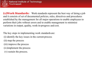 (x)Work Standards: Work standards represent the best way of doing a job
and it consists of set of documented policies, rules, directives and procedures
established by the management for all major operations to enable employees to
perform their jobs without errors and to enable management to minimize
variations in output, quality, work-in-progress and cost.
The key steps in implementing work standards are:
(i) identify the key issues in the current process
(ii) map the process
(iii) improve the process
(iv)implement the process
(v) sustain the process.
 