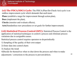 31
(xi) The PDCA/SDCA Cycle: The PDCA (Plan-Do-Check-Act) cycle is an
endless improvement cycle which demands that each team:
Plans (establish a target for improvement through action plan),
Does (implement the plan),
Checks (monitor and evaluate effects),
Acts(Standardises new procedures or set goals for further improvement).
(xii) Statistical Process Control (SPC): Statistical Process Control is the
application of statistical techniques to control a process and eliminate process
variations due to assignable causes.
Statistical process control requires operators to do periodically
1) Sampling of the quality of their own output
2) Enter data into control charts
3) Analyze the trend
4)Decide for themselves when to shut down the process and when to make
adjustments / corrections to the process to prevent defects.
 