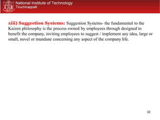 32
xiii) Suggestion Systems: Suggestion Systems- the fundamental to the
Kaizen philosophy is the process owned by employees through designed to
benefit the company, inviting employees to suggest / implement any idea, large or
small, novel or mundane concerning any aspect of the company life.
 