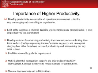 43
Importance of Higher Productivity
 Develop productivity measures for all operations; measurement is the first
step in managing and controlling an organization.
 Look at the system as a whole in deciding which operations are most critical;it is over-
all productivity that is important.
 Develop methods for achieving productivity improvement, such as soliciting ideas
from workers (perhaps organizing teams of workers, engineers, and managers),
studying how other firms have increased productivity, and reexamining the way
work is done.
 Establish reasonable goals for improvement.
 Make it clear that management supports and encourages productivity
improvement. Consider incentives to reward workers for contributions.
 Measure improvements and publicize them.
 