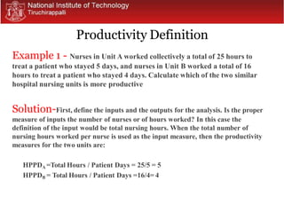 Productivity Definition
Example 1 - Nurses in Unit A worked collectively a total of 25 hours to
treat a patient who stayed 5 days, and nurses in Unit B worked a total of 16
hours to treat a patient who stayed 4 days. Calculate which of the two similar
hospital nursing units is more productive
Solution-First, define the inputs and the outputs for the analysis. Is the proper
measure of inputs the number of nurses or of hours worked? In this case the
definition of the input would be total nursing hours. When the total number of
nursing hours worked per nurse is used as the input measure, then the productivity
measures for the two units are:
HPPDA =Total Hours / Patient Days = 25/5 = 5
HPPDB = Total Hours / Patient Days =16/4= 4
 