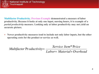 4
Multifactor Productivity. Previous Example demonstrated a measure of labor
productivity. Because it looks at only one input, nursing hours, it is example of a
partial productivity measure. Looking only at labor productivity may not yield an
accurate picture.
 Newer productivity measures tend to include not only labor inputs, but the other
operating costs for the product or service as well.
Multifactor Productivity
Service Item* Price
Labor MaterialOverhead
 