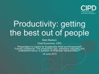 Productivity: getting
the best out of people
Mark Beatson
Chief Economist, CIPD
Presentation to Centre for Sustainable Work and Employment
Futures conference “The productivity gap, workplace inequality and
underperformance: a question of employee representation?”
18 June 2015
 