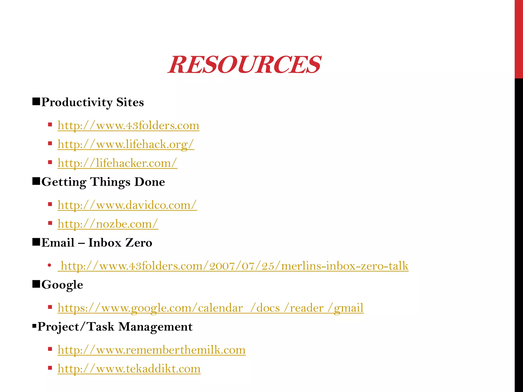RESOURCES
Productivity Sites
 http://www.43folders.com
 http://www.lifehack.org/
 http://lifehacker.com/
Getting Things Done
 http://www.davidco.com/
 http://nozbe.com/
Email – Inbox Zero
• http://www.43folders.com/2007/07/25/merlins-inbox-zero-talk
Google
 https://www.google.com/calendar /docs /reader /gmail
Project/Task Management
 http://www.rememberthemilk.com
 http://www.tekaddikt.com

 