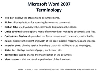 •   Title bar: displays the program and document name.
•   Ribbon: displays buttons for accessing features and commands.
•   Ribbon Tabs: used to change the commands displayed on the ribbon.
•   Office Button: click to display a menu of commands for managing documents and files.
•   Quick Access Toolbar: displays buttons for commonly used commands; customizable.
•   Rulers: measures the height and width of the page; displays margins, tabs and indents.
•   Insertion point: blinking vertical line where characters will be inserted when typed.
•   Status bar: displays number of pages, word count, etc.
•   Zoom slider: used to change the magnification of the document.
•   View shortcuts: shortcuts to change the view of the document.


                 Nielsen, J., & Skintik, C. (2008). Learning Microsoft Office 2007. Upper Saddle River, New Jersey: Pearson Education, Inc.
 