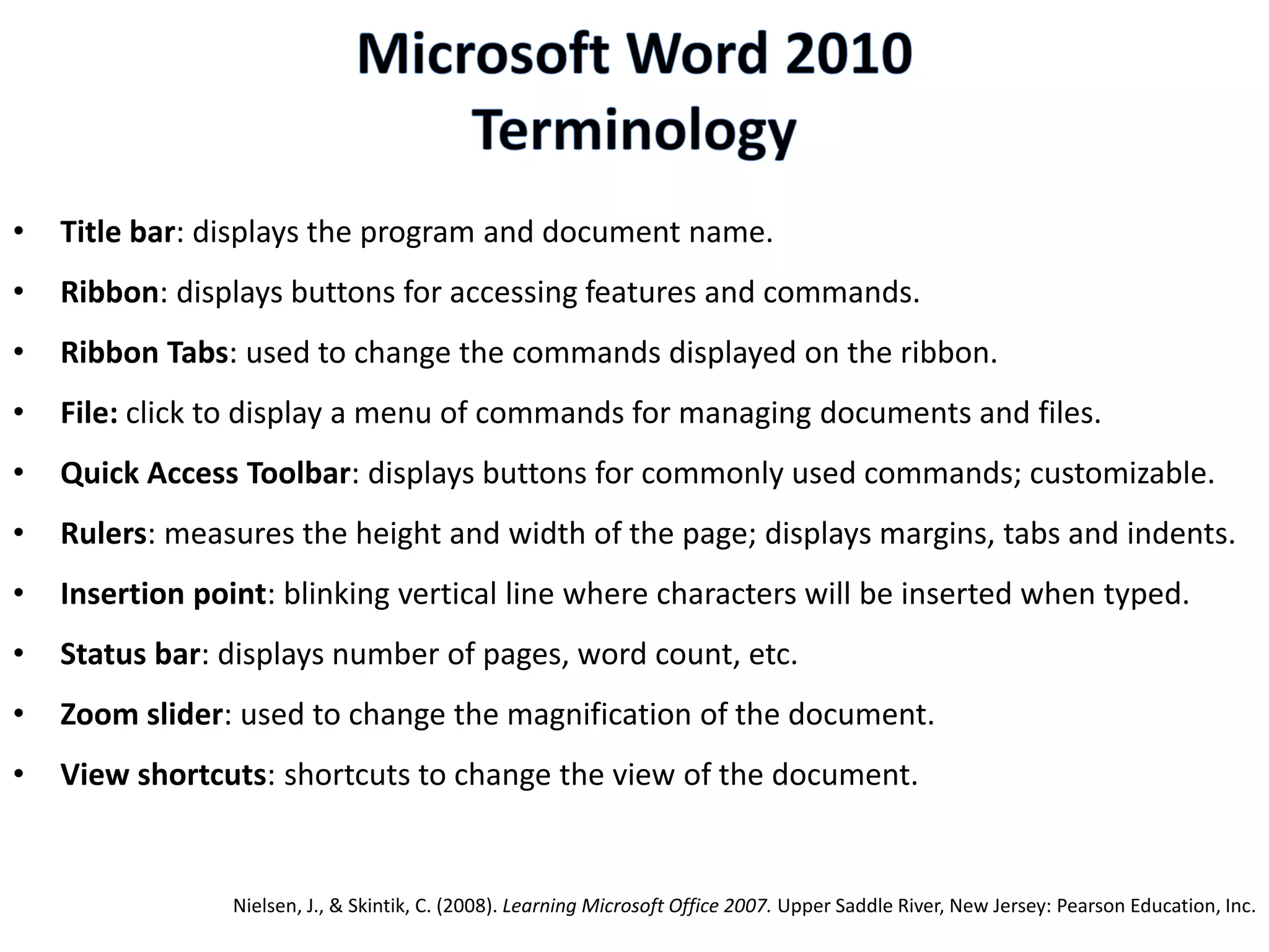 • Title bar: displays the program and document name.
• Ribbon: displays buttons for accessing features and commands.
• Ribbon Tabs: used to change the commands displayed on the ribbon.
• File: click to display a menu of commands for managing documents and files.
• Quick Access Toolbar: displays buttons for commonly used commands; customizable.
• Rulers: measures the height and width of the page; displays margins, tabs and indents.
• Insertion point: blinking vertical line where characters will be inserted when typed.
• Status bar: displays number of pages, word count, etc.
• Zoom slider: used to change the magnification of the document.
• View shortcuts: shortcuts to change the view of the document.
Nielsen, J., & Skintik, C. (2008). Learning Microsoft Office 2007. Upper Saddle River, New Jersey: Pearson Education, Inc.