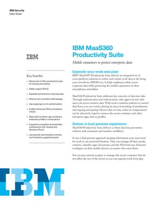 Data Sheet
IBM Security
IBM MaaS360
Productivity Suite
Mobile containers to protect enterprise data
Separate your work and play
IBM®
MaaS360®
Productivity Suite delivers an integrated set of
cross-platform solutions to isolate and contain work data in the bring
your own device (BYOD) era. It helps employees safely access
corporate data while preserving the mobile experience on their
smartphones and tablets.
MaaS360 Productivity Suite addresses key concerns of data loss risks.
Through authentication and authorization, only approved and valid
users can access sensitive data. With secure container policies to control
data flows, you can restrict sharing by users, forwarding of attachments
and copying and pasting. Devices that are lost, stolen or compromised
can be selectively wiped to remove the secure container and other
enterprise apps, data or profiles.
Deliver a dual persona experience
MaaS360 Productivity Suite delivers a robust data loss prevention
solution with consistent and seamless workflows.
It uses a dual persona approach, keeping information your users need
for work in one protected location. They can manage all their emails,
contacts, calendar, apps, documents, and the Web from one dedicated
workspace on their mobile devices, no matter who owns them.
You can put controls in place to manage this secure container that do
not affect the rest of the device so you can separate work from play.
Key benefits
• Robust set of office productivity tools
for viewing and sharing
• Safely support BYOD
• Separate personal and corporate data
• Reduce risk of sensitive data leakage
• Use single sign-on for authentication
• Enable online and offline compliance
checks
• Wipe suite container, app containers,
enterprise profiles or whole device
• Experience consistent and seamless
workflows for iOS, Android and
Windows Phone
• Use granular administrative controls
and interactive, graphical reports
 