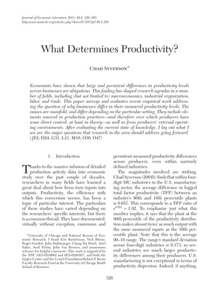 Journal of Economic Literature 2011, 49:2, 326–365
http:www.aeaweb.org/articles.php?doi=10.1257/jel.49.2.326
326
1.  Introduction
Thanks to the massive infusion of detailed
production activity data into economic
study over the past couple of decades,
researchers in many fields have learned a
great deal about how firms turn inputs into
outputs. Productivity, the efficiency with
which this conversion occurs, has been a
topic of particular interest. The particulars
of these studies have varied depending on
the researchers’ specific interests, but there
is a common thread. They have documented,
virtually without exception, enormous and
persistent measured productivity differences
across producers, even within narrowly
defined industries.
The magnitudes involved are striking.
Chad Syverson (2004b) finds that within four-
digit SIC industries in the U.S. manufactur-
ing sector, the average difference in logged
total factor productivity (TFP) between an
industry’s 90th and 10th percentile plants
is 0.651. This corresponds to a TFP ratio of
e0.651
 = 1.92. To emphasize just what this
number implies, it says that the plant at the
90th percentile of the productivity distribu-
tion makes almost twice as much output with
the same measured inputs as the 10th per-
centile plant. Note that this is the average
90–10 range. The range’s standard deviation
across four-digit industries is 0.173, so sev-
eral industries see much larger productiv-
ity differences among their producers. U.S.
manufacturing is not exceptional in terms of
productivity dispersion. Indeed, if anything,
What Determines Productivity?
Chad Syverson*
Economists have shown that large and persistent differences in productivity levels
across businesses are ubiquitous. This finding has shaped research agendas in a num-
ber of fields, including (but not limited to) macroeconomics, industrial organization,
labor, and trade. This paper surveys and evaluates recent empirical work address-
ing the question of why businesses differ in their measured productivity levels. The
causes are manifold, and differ depending on the particular setting. They include ele-
ments sourced in production practices—and therefore over which producers have
some direct control, at least in theory—as well as from producers’ external operat-
ing environments. After evaluating the current state of knowledge, I lay out what I
see are the major questions that research in the area should address going forward.
( JEL D24, G31, L11, M10, O30, O47)
* 
University of Chicago and National Bureau of Eco-
nomic Research. I thank Eric Bartelsman, Nick Bloom,
Roger Gordon, John Haltiwanger, Chang-Tai Hsieh, Ariel
Pakes, Amil Petrin, John Van Reenen, and anonymous
referees for helpful comments. This work is supported by
the NSF (SES-0519062 and SES-0820307), and both the
Stigler Center and the Centel Foundation/Robert P. Reuss
Faculty Research Fund at the University of Chicago Booth
School of Business.
 