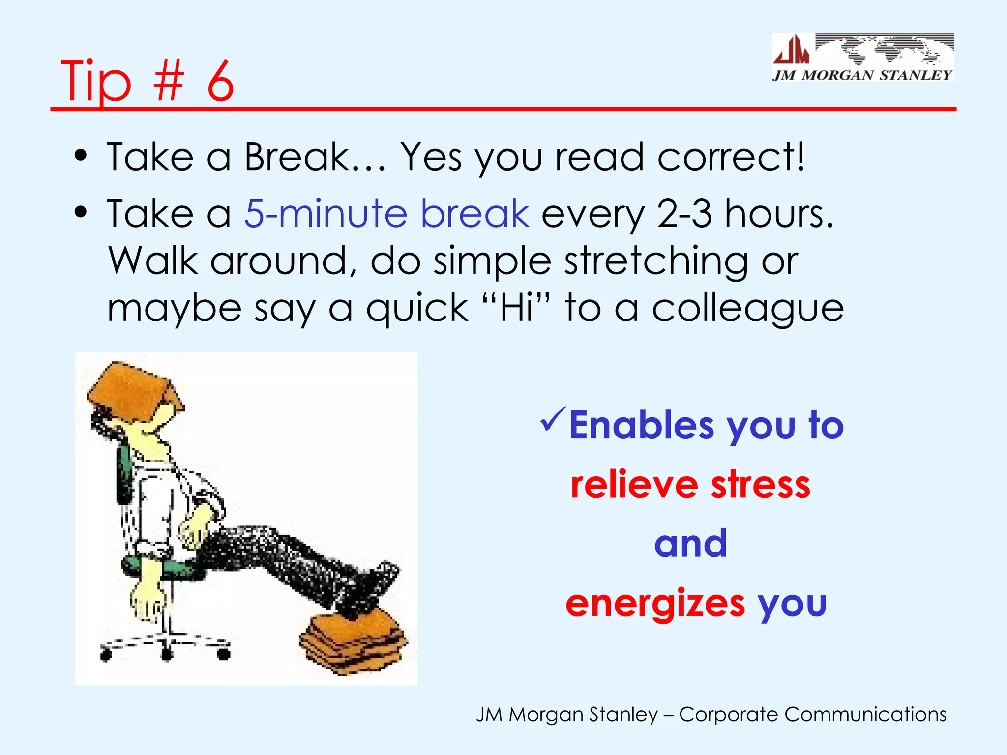 Tip # 6 Take a Break… Yes you read correct! Take a  5-minute break  every 2-3 hours. Walk around, do simple stretching or maybe say a quick “Hi” to a colleague Enables you to  relieve stress   and  energizes  you 