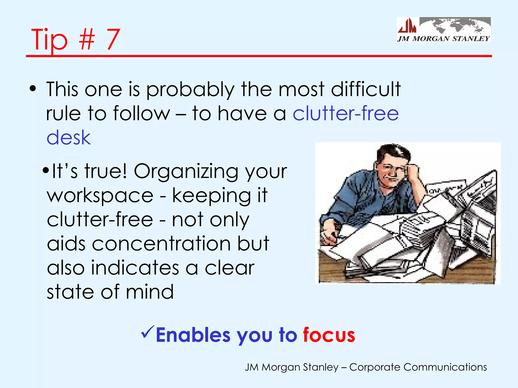 Tip # 7 This one is probably the most difficult rule to follow – to have a  clutter-free desk Enables you to  focus   It’s true! Organizing your workspace - keeping it clutter-free - not only aids concentration but also indicates a clear state of mind 