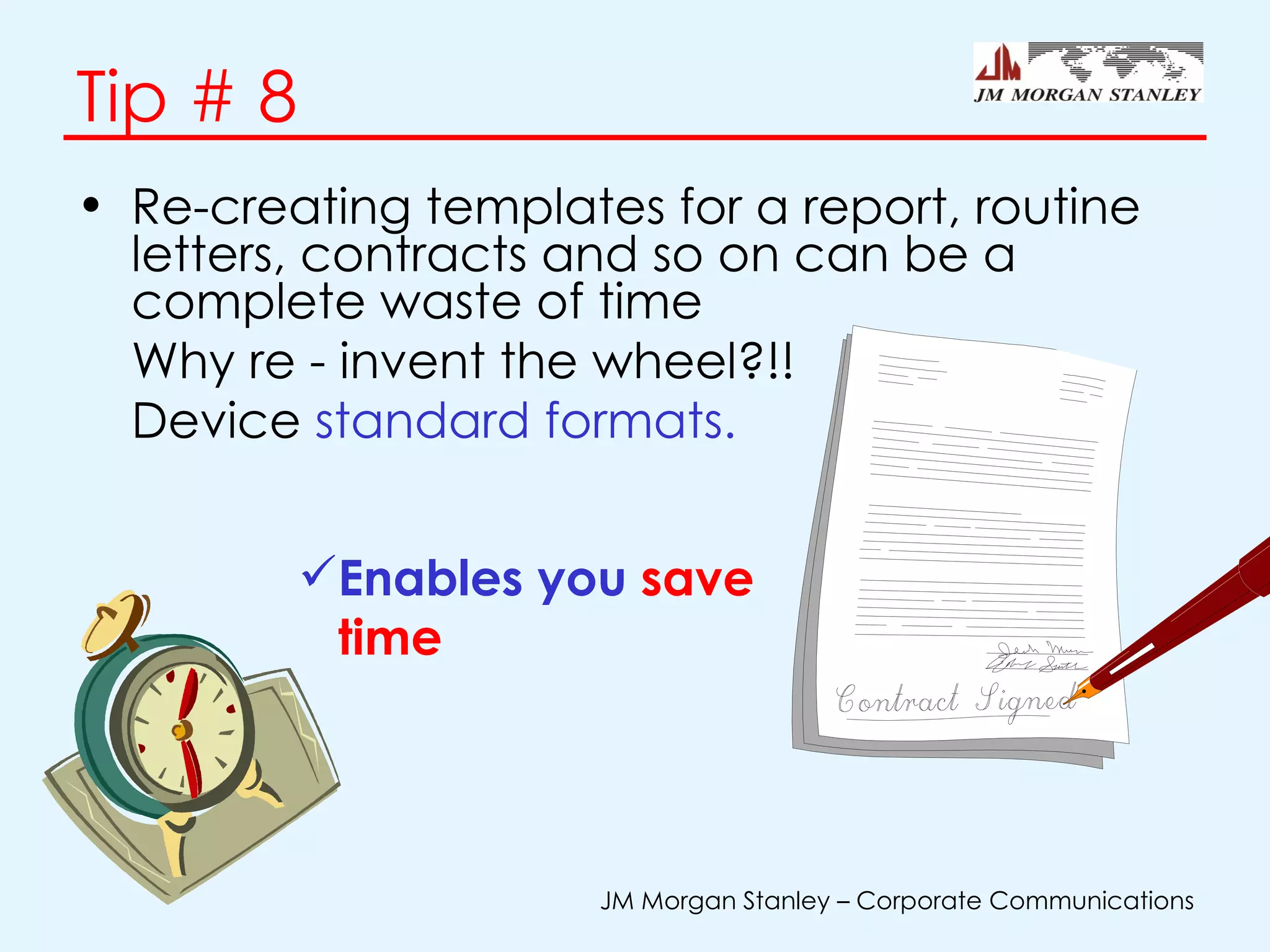 Tip # 8 Re-creating templates for a report, routine letters, contracts and so on can be a complete waste of time Why re - invent the wheel?!!  Device  standard formats. Enables you  save time 